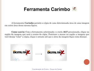Ferramenta Carimbo

      A ferramenta Carimbo permite a cópia de uma determinada área de uma imagem
em outra área dessa mesma figura.


       Como usá-la: Com a ferramenta selecionada e a tecla ALT pressionada, clique na
região da imagem que será o centro da cópia. Posicione o mouse na região a imagem que
você deseja “colar” a cópia, clique e arraste até que a área da imagem fique como desejar.




                             Coordenação de Ensino - Duque de Caxias
 