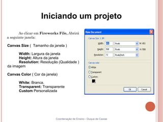 Iniciando um projeto
       Ao clicar em Fireworks File, Abrirá
a seguinte janela:

Canvas Size ( Tamanho da janela )

      Width: Largura da janela
      Height: Altura da janela
      Resolution: Resolução (Qualidade )
da imagem

Canvas Color ( Cor da janela)

      White: Branca.
      Transparent: Transparente
      Custom Personalizada




                            Coordenação de Ensino - Duque de Caxias
 
