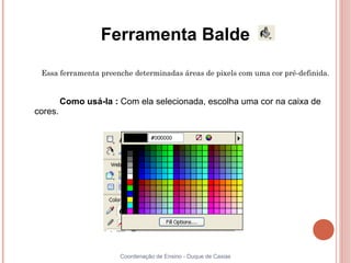 Ferramenta Balde

 Essa ferramenta preenche determinadas áreas de pixels com uma cor pré-definida.


         Como usá-la : Com ela selecionada, escolha uma cor na caixa de
cores.




                       Coordenação de Ensino - Duque de Caxias
 
