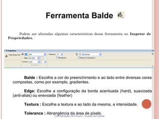 Ferramenta Balde

      Podem ser alteradas algumas características dessa ferramenta no Inspetor de
Propriedades.




       Balde : Escolhe a cor do preenchimento e ao lado entre diversas cores
  compostas, como por exemplo, gradientes.

         Edge: Escolhe a configuração da borda acentuada (hard), suavizada
  (anti-alias) ou enevoada (feather)

         Textura : Escolhe a textura e ao lado da mesma, a intensidade.

         Tolerance : Abrangência da área de pixels.
                          Coordenação de Ensino - Duque de Caxias
 