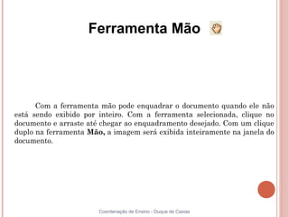 Ferramenta Mão




      Com a ferramenta mão pode enquadrar o documento quando ele não
está sendo exibido por inteiro. Com a ferramenta selecionada, clique no
documento e arraste até chegar ao enquadramento desejado. Com um clique
duplo na ferramenta Mão, a imagem será exibida inteiramente na janela do
documento.




                       Coordenação de Ensino - Duque de Caxias
 