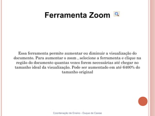 Ferramenta Zoom



   Essa ferramenta permite aumentar ou diminuir a visualização do
documento. Para aumentar o zoom , selecione a ferramenta e clique na
  região do documento quantas vezes forem necessárias até chegar no
 tamanho ideal da visualização. Pode ser aumentado em até 6400% do
                          tamanho original




                     Coordenação de Ensino - Duque de Caxias
 