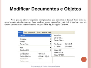 Modificar Documentos e Objetos

       Você poderá alterar algumas configurações que compõem o layout, bem como as
propriedades do documento. Para realizar essas operações, você irá trabalhar com as
opções presentes na barra de menu na guia Modify, na opção Canvas.




                           Coordenação de Ensino - Duque de Caxias
 