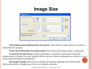 Image Size




       Pixel Dimensions:(Dimensões do pixel) : Você altera as dimensões na vertical e
horizontal da imagem.
       Print Size:(Tamanho da impressão): Você altera da imagem para a impressão.
       Constrain Proportions: Limita proporções e mantém a dimensão horizontal
proporcional a vertical, ou seja, quando alterar um dos valores horizontal ou vertical, o outro
será aumentado proporcionalmente
       Resample Image: Dá um novo exemplo de imagem. Quando está selecionada,
adicionada pixels à imagem que tiver seu tamanho alterado.
                                Coordenação de Ensino - Duque de Caxias
 
