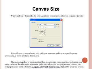 Canvas Size
       Canvas Size -Tamanho da tela: Ao clicar nessa opção abrirá a seguinte janela:




       Para alterar o tamanho da tela, coloque os novos valores e especifique se
necessário, a nova unidade de medica.


       Na opção Anchor o botão central fica selecionado como padrão, indicando que
todos os lados da tela serão alterados Selecionando outro botão,apenas o lado da tela
correspondente será alterado.Coordenação de Ensino -Size indica o tamanho atual da janela.
                                A opção Current Duque de Caxias
 