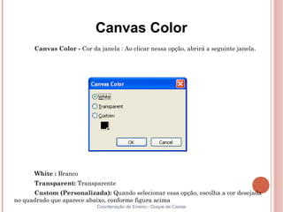 Canvas Color
      Canvas Color - Cor da janela : Ao clicar nessa opção, abrirá a seguinte janela.




      White : Branco
      Transparent: Transparente
      Custom (Personalizada): Quando selecionar essa opção, escolha a cor desejada
no quadrado que aparece abaixo, conforme figura acima
                            Coordenação de Ensino - Duque de Caxias
 