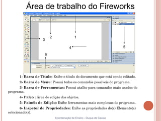 Área de trabalho do Fireworks


                          2                 1
                    3

                                        4                               5

                      6




      1- Barra de Título: Exibe o título do documento que está sendo editado.
      2- Barra de Menu: Possui todos os comandos possíveis do programa.
      3- Barra de Ferramentas: Possui atalho para comandos mais usados do
programa.
      4- Palco : Área de edição dos objetos.
      5- Painéis de Edição: Exibe ferramentas mais complexas do programa.
       6- Inspetor de Propriedades: Exibe as propriedades do(s) Elemento(s)
selecionado(s).
                              Coordenação de Ensino - Duque de Caxias
 