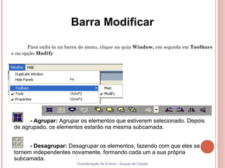 Barra Modificar

       Para exibi-la na barra de menu, clique na quia Window, em seguida em Toolbars
e na opção Modify




       - Agrupar: Agrupar os elementos que estiverem selecionado. Depois
 de agrupado, os elementos estarão na mesma subcamada.


       - Desagrupar: Desagrupar os elementos, fazendo com que eles se
 tornem independentes novamente, formando cada um a sua própria
 subcamada.
                           Coordenação de Ensino - Duque de Caxias
 