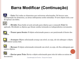 Barra Modificar (Continuação)
       - Unir: Uni todos os elementos que estiverem selecionados. Se houver uma
sobreposição de elementos, as áreas sobrepostas serão extraídas. O novo objeto terá a cor
de apenas um deles.


       - Dividir: Essa botão só será ativado para objetos que o comando Unir for
aplicado. Dividindo os objetos que foram unidos tornando-os independentes novamente.


          - Trazer para frente: O objeto selecionado passa a ser posicionado à frente dos
outros.


       - Avançar: Objeto selecionado avança um nível, ou seja, ele irá sobrepor o objeto
que estiver acima dele.


       - Recuar: O objeto selecionado retrocede um nível, ou seja, ele fica sobreposto por
outros objetos.


      - Enviar para Trás: Envia o objeto selecionado para trás de todos os outros do
documento.
                                Coordenação de Ensino - Duque de Caxias
 