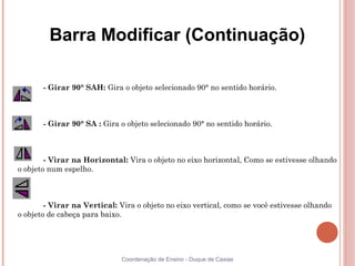 Barra Modificar (Continuação)

       - Girar 90° SAH: Gira o objeto selecionado 90° no sentido horário.



       - Girar 90° SA : Gira o objeto selecionado 90° no sentido horário.



        - Virar na Horizontal: Vira o objeto no eixo horizontal, Como se estivesse olhando
o objeto num espelho.



        - Virar na Vertical: Vira o objeto no eixo vertical, como se você estivesse olhando
o objeto de cabeça para baixo.




                              Coordenação de Ensino - Duque de Caxias
 