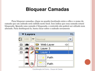 Bloquear Camadas

       Para bloquear camadas, clique no quadro localizado entre o olho e o nome da
camada que um cadeado será exibido neste local. Isso indica que essa camada estará
bloqueada. Quando uma camada é bloqueada, o conteúdo não poderá ser editado nem
alterado. Para desbloqueá-la, basta clicar sobre o cadeado novamente




                            Coordenação de Ensino - Duque de Caxias
 