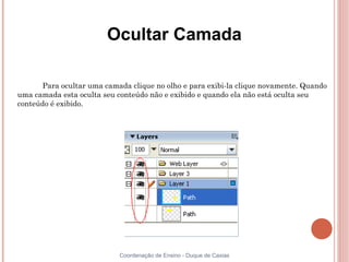 Ocultar Camada

       Para ocultar uma camada clique no olho e para exibi-la clique novamente. Quando
uma camada esta oculta seu conteúdo não e exibido e quando ela não está oculta seu
conteúdo é exibido.




                            Coordenação de Ensino - Duque de Caxias
 