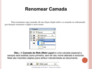Renomear Camada

       Para renomear uma camada, dê um clique duplo sobre o a camada ou subcamada
que desejar renomear e digite o novo nome.




        Obs.: A Camada da Web (Web Layer) é uma camada especial e
  sempre será exibida como primeira, sem ter seu nome alterado e excluído.
  Nela são inseridos objetos para atribuir interatividade ao documento.


                           Coordenação de Ensino - Duque de Caxias
 