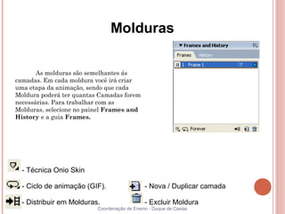 Molduras

       As molduras são semelhantes ás
camadas. Em cada moldura você irá criar
uma etapa da animação, sendo que cada
Moldura poderá ter quantas Camadas forem
necessárias. Para trabalhar com as
Molduras, selecione no painel Frames and
History e a guia Frames.




  - Técnica Onio Skin

  - Ciclo de animação (GIF).                  - Nova / Duplicar camada

  - Distribuir em Molduras.                   - Excluir Moldura
                          Coordenação de Ensino - Duque de Caxias
 