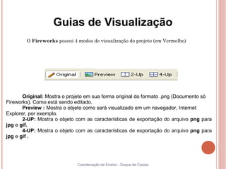 Guias de Visualização
        O Fireworks possui 4 modos de visualização do projeto (em Vermelho)




       Original: Mostra o projeto em sua forma original do formato .png (Documento só
Fireworks). Como está sendo editado.
       Preview : Mostra o objeto como será visualizado em um navegador, Internet
Explorer, por exemplo.
       2-UP: Mostra o objeto com as características de exportação do arquivo png para
jpg e gif.
       4-UP: Mostra o objeto com as características de exportação do arquivo png para
jpg e gif .




                             Coordenação de Ensino - Duque de Caxias
 