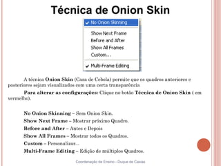 Técnica de Onion Skin




       A técnica Onion Skin (Casa de Cebola) permite que os quadros anteriores e
posteriores sejam visualizados com uma certa transparência
      Para alterar as configurações: Clique no botão Técnica de Onion Skin ( em
vermelho).


      No Onion Skinning – Sem Onion Skin.
      Show Next Frame – Mostrar próximo Quadro.
      Before and After – Antes e Depois
      Show All Frames – Mostrar todos os Quadros.
      Custom – Personalizar...
      Multi-Frame Editing – Edição de múltiplos Quadros.

                             Coordenação de Ensino - Duque de Caxias
 