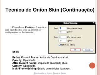 Técnica de Onion Skin (Continuação)


       Clicando em Custom... A seguinte
será exibida onde você irá alterar as
configurações da ferramenta.




      Show

      Before Current Frame: Antes do Quadrado atual.
      Opacity: Opacidade.
      After Current Frame: Depois do Quadrado atual.
      Opacity: Opacidade.
      Multi-Frame Editing: Edição de múltiplos Quadros.
                           Coordenação de Ensino - Duque de Caxias
 