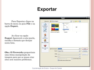 Exportar

       Para Exportar clique na
barra de menu no guia File e na
opção Export.



        Ao clicar na opção
Export Aparecerá a esta janela,
escolha o formato que desejar
nesta lista.



Obs.: O Fireworks proporciona
uma ótima manipulação da
imagem para que se possa criar
sites sem maiores problemas.



                            Coordenação de Ensino - Duque de Caxias
 