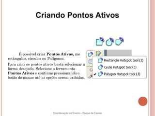 Criando Pontos Ativos



      É possível criar Pontos Ativos, me
retângulos, círculos ou Polígonos.
Para criar os pontos ativos basta selecionar a
forma desejada. Selecione a ferramenta
Pontos Ativos e continue pressionando o
botão do mouse até as opções serem exibidas.




                           Coordenação de Ensino - Duque de Caxias
 