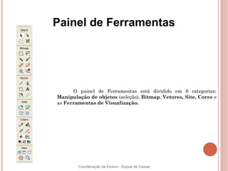 Painel de Ferramentas




      O painel de Ferramentas está dividido em 6 categorias:
Manipulação de objetos (seleção), Bitmap, Vetores, Site, Cores e
as Ferramentas de Visualização.




        Coordenação de Ensino - Duque de Caxias
 