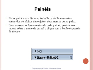 Painéis

    Estes painéis auxiliam no trabalho e atribuem certos
    comandos ou efeitos em objetos, documentos ou no palco.

    Para acessar as ferramentas de cada painel, posicione o
    mouse sobre o nome do painel e clique com o botão esquerdo
    do mouse.




                      Coordenação de Ensino - Duque de Caxias
 