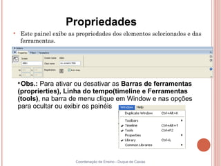 Propriedades

    Este painel exibe as propriedades dos elementos selecionados e das
    ferramentas.




    
     Obs.: Para ativar ou desativar as Barras de ferramentas
    (proprierties), Linha do tempo(timeline e Ferramentas
    (tools), na barra de menu clique em Window e nas opções
    para ocultar ou exibir os painéis




                        Coordenação de Ensino - Duque de Caxias
 
