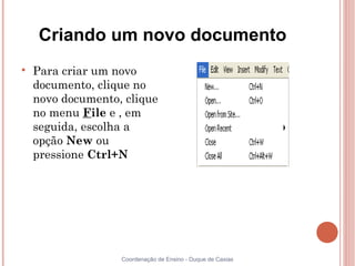 Criando um novo documento

    Para criar um novo
    documento, clique no
    novo documento, clique
    no menu File e , em
    seguida, escolha a
    opção New ou
    pressione Ctrl+N




                   Coordenação de Ensino - Duque de Caxias
 