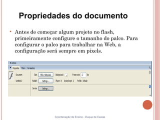 Propriedades do documento

    Antes de começar algum projeto no flash,
    primeiramente configure o tamanho do palco. Para
    configurar o palco para trabalhar na Web, a
    configuração será sempre em pixels.




                   Coordenação de Ensino - Duque de Caxias
 