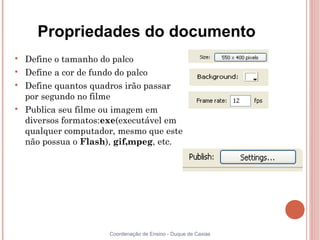 Propriedades do documento

    Define o tamanho do palco

    Define a cor de fundo do palco

    Define quantos quadros irão passar
    por segundo no filme

    Publica seu filme ou imagem em
    diversos formatos:exe(executável em
    qualquer computador, mesmo que este
    não possua o Flash), gif,mpeg, etc.




                      Coordenação de Ensino - Duque de Caxias
 
