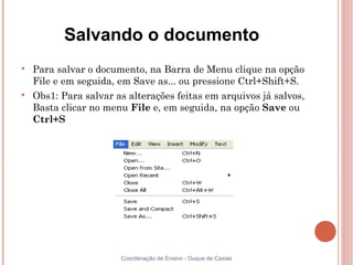 Salvando o documento

    Para salvar o documento, na Barra de Menu clique na opção
    File e em seguida, em Save as... ou pressione Ctrl+Shift+S.

    Obs1: Para salvar as alterações feitas em arquivos já salvos,
    Basta clicar no menu File e, em seguida, na opção Save ou
    Ctrl+S




                       Coordenação de Ensino - Duque de Caxias
 