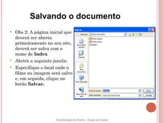 Salvando o documento

    Obs 2: A página inicial que
    deverá ser aberta
    primeiramente no seu site,
    deverá ser salva com o
    nome de Index

    Abrirá a seguinte janela:

    Especifique o local onde o
    filme ou imagem será salvo
    e, em seguida, clique no
    botão Salvar.




                       Coordenação de Ensino - Duque de Caxias
 