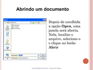Abrindo um documento

                       
                           Depois de escolhida
                           a opção Open, uma
                           janela será aberta.
                           Nela, localize o
                           arquivo, selecione-o
                           e clique no botão
                           Abrir




     Coordenação de Ensino - Duque de Caxias
 