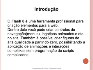 Introdução

O Flash 8 é uma ferramenta profissional para
criação elementos para a web.
Dentro dele você pode criar controles de
navegação(menus), logotipos animados e etc
no site. Também é possível criar figuras de
alta qualidade a partir do zero, possibilitando a
aplicação de animações e interações
complexas sem programação de scripts
complicados.


               Coordenação de Ensino - Duque de Caxias
 