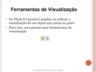 Ferramentas de Visualização

    No Flash 8 é possível ampliar ou reduzir a
    visualização de um objeto que esteja no palco

    Para isso, será preciso usar ferramentas de
    visualização




                    Coordenação de Ensino - Duque de Caxias
 