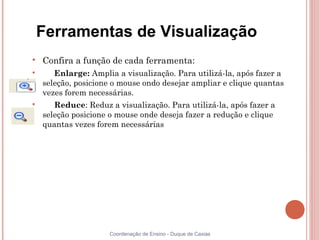 Ferramentas de Visualização

    Confira a função de cada ferramenta:

       Enlarge: Amplia a visualização. Para utilizá-la, após fazer a
    seleção, posicione o mouse ondo desejar ampliar e clique quantas
    vezes forem necessárias.

       Reduce: Reduz a visualização. Para utilizá-la, após fazer a
    seleção posicione o mouse onde deseja fazer a redução e clique
    quantas vezes forem necessárias




                     Coordenação de Ensino - Duque de Caxias
 