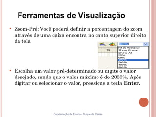 Ferramentas de Visualização

    Zoom-Pré: Você poderá definir a porcentagem do zoom
    através de uma caixa encontra no canto superior direito
    da tela





    Escolha um valor pré-determinado ou digite o valor
    desejado, sendo que o valor máximo é de 2000%. Após
    digitar ou selecionar o valor, pressione a tecla Enter.




                    Coordenação de Ensino - Duque de Caxias
 
