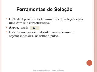 Ferramentas de Seleção

    O flash 8 possui três ferramentas de seleção, cada
    uma com sua característica.

    Arrow tool:

    Esta ferramenta é utilizada para selecionar
    objetos e deslocá-los sobre o palco.




                    Coordenação de Ensino - Duque de Caxias
 