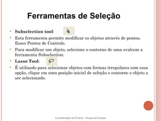 Ferramentas de Seleção

    Subselection tool:

    Esta ferramenta permite modificar os objetos através de pontos.
    Esses Pontos de Controle.

    Para modificar um objeto, selecione o contorno de uma ovalcom a
    ferramenta Subselection.

    Lasso Tool:

    É utilizado para selecionar objetos com formas irregulares com essa
    opção, clique em uma posição inicial de seleção e contorne o objeto a
    ser selecionado.




                         Coordenação de Ensino - Duque de Caxias
 