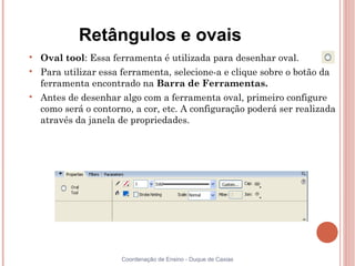 Retângulos e ovais

    Oval tool: Essa ferramenta é utilizada para desenhar oval.

    Para utilizar essa ferramenta, selecione-a e clique sobre o botão da
    ferramenta encontrado na Barra de Ferramentas.

    Antes de desenhar algo com a ferramenta oval, primeiro configure
    como será o contorno, a cor, etc. A configuração poderá ser realizada
    através da janela de propriedades.




                       Coordenação de Ensino - Duque de Caxias
 