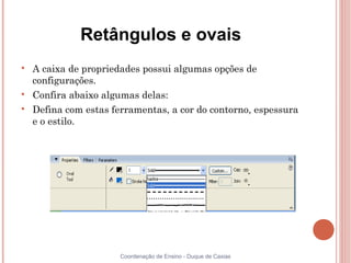Retângulos e ovais

    A caixa de propriedades possui algumas opções de
    configurações.

    Confira abaixo algumas delas:

    Defina com estas ferramentas, a cor do contorno, espessura
    e o estilo.




                       Coordenação de Ensino - Duque de Caxias
 