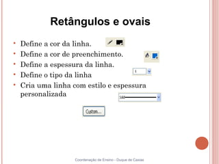 Retângulos e ovais

    Define a cor da linha.

    Define a cor de preenchimento.

    Define a espessura da linha.

    Define o tipo da linha

    Cria uma linha com estilo e espessura
    personalizada




                    Coordenação de Ensino - Duque de Caxias
 