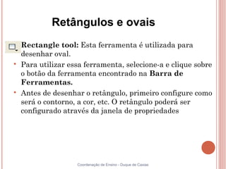 Retângulos e ovais

    Rectangle tool: Esta ferramenta é utilizada para
    desenhar oval.

    Para utilizar essa ferramenta, selecione-a e clique sobre
    o botão da ferramenta encontrado na Barra de
    Ferramentas.

    Antes de desenhar o retângulo, primeiro configure como
    será o contorno, a cor, etc. O retângulo poderá ser
    configurado através da janela de propriedades




                    Coordenação de Ensino - Duque de Caxias
 
