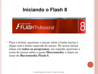 Iniciando o Flash 8





    Para o iniciar, posicione o mouse sobre o botão iniciar e
    clique com o botão esquerdo do mouse. No menu iniciar
    clique em todos os programas, em seguida, posicione o
    curso do mouse sobre a pasta Macromedia e clique no
    ícone do Macromedia Flash 8.




                       Coordenação de Ensino - Duque de Caxias
 