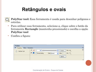 Retângulos e ovais

    PolyStar tool: Essa ferramenta é usada para desenhar polígonos e
    estrelas.

    Para utilizar essa ferramenta, selecione-a, clique sobre o botão da
    ferramenta Rectangle (mantenha pressionado) e escolha a opção
    PolyStar tool

    Confira a figura:




                        Coordenação de Ensino - Duque de Caxias
 