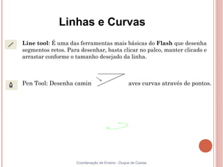 Linhas e Curvas

    Line tool: É uma das ferramentas mais básicas do Flash que desenha
    segmentos retos. Para desenhar, basta clicar no palco, manter clicado e
    arrastar conforme o tamanho desejado da linha.




    Pen Tool: Desenha caminhos retos e suaves curvas através de pontos.




                        Coordenação de Ensino - Duque de Caxias
 
