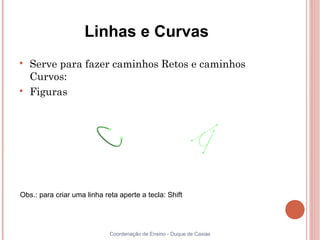 Linhas e Curvas

    Serve para fazer caminhos Retos e caminhos
    Curvos:

    Figuras




Obs.: para criar uma linha reta aperte a tecla: Shift




                             Coordenação de Ensino - Duque de Caxias
 