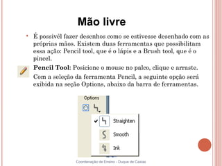 Mão livre

    É possivél fazer desenhos como se estivesse desenhado com as
    próprias mãos. Existem duas ferramentas que possibilitam
    essa ação: Pencil tool, que é o lápis e a Brush tool, que é o
    pincel.

    Pencil Tool: Posicione o mouse no palco, clique e arraste.

    Com a seleção da ferramenta Pencil, a seguinte opção será
    exibida na seção Options, abaixo da barra de ferramentas.




                  Coordenação de Ensino - Duque de Caxias
 