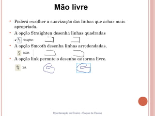 Mão livre

    Poderá escolher a suavização das linhas que achar mais
    apropriada.

    A opção Straighten desenha linhas quadradas


    A opção Smooth desenha linhas arredondadas.


    A opção link permite o desenho de forma livre.




                       Coordenação de Ensino - Duque de Caxias
 