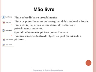 Mão livre

    Pinta sobre linhas e preechimentos.

    Pinta os preechimentos eu back-ground deixando só a borda.

    Pinta atrás, em áreas vazias deixando as linhas e
    preechimento entactos.

    Quando selecionado, pinta o preenchimento.

    Pintará somente dentro do objeto no qual foi iniciada a
    pintura.




                  Coordenação de Ensino - Duque de Caxias
 