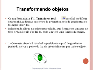 Transformando objetos

    Com a ferramenta Fill Transform tool           é possível modificar
    o tamanho, a direção ou centro de preenchimento de gradientes ou
    bitmaps inseridos.

    Selecionada clique no objeto preenchido, que ficará com um arco de
    três círculos e um quadrado, cada um tem uma função diferente.




    1- Com este círculo é possível reposicionar o pivô do gradiente,
    podendo mover o ponto de luz do preenchimento por todo o objeto.




                       Coordenação de Ensino - Duque de Caxias
 